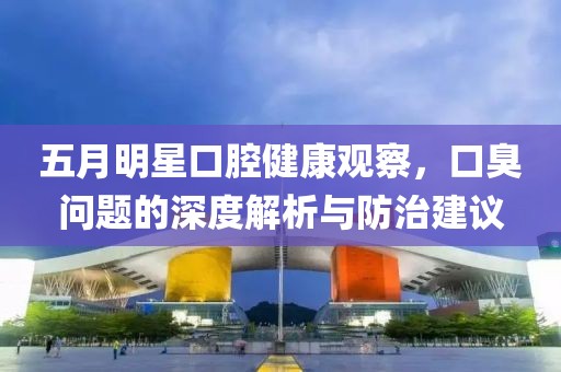 五月明星口腔健康观察，口臭问题的深度解析与防治建议