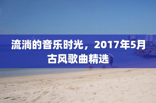 流淌的音乐时光，2017年5月古风歌曲精选
