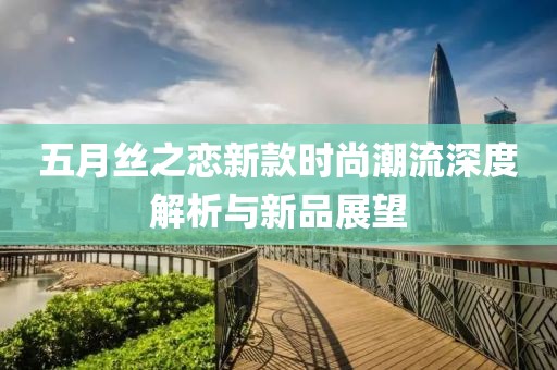 五月丝之恋新款时尚潮流深度解析与新品展望