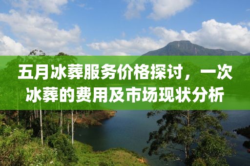 五月冰葬服务价格探讨，一次冰葬的费用及市场现状分析