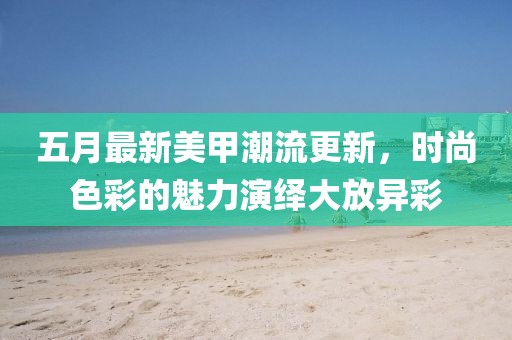 五月最新美甲潮流更新，时尚色彩的魅力演绎大放异彩