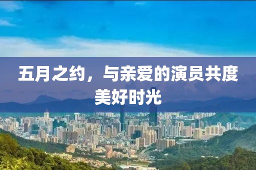 五月之约，与亲爱的演员共度美好时光