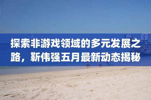 探索非游戏领域的多元发展之路，靳伟强五月最新动态揭秘
