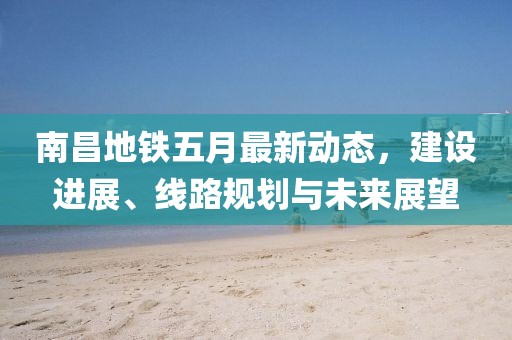 南昌地铁五月最新动态，建设进展、线路规划与未来展望
