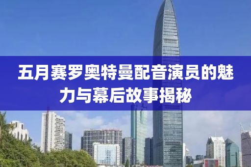 五月赛罗奥特曼配音演员的魅力与幕后故事揭秘