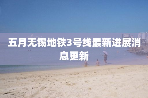 五月无锡地铁3号线最新进展消息更新