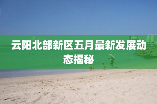 云阳北部新区五月最新发展动态揭秘