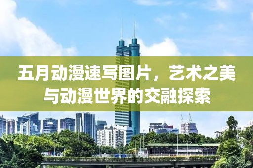 五月动漫速写图片，艺术之美与动漫世界的交融探索