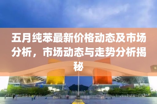五月纯苯最新价格动态及市场分析，市场动态与走势分析揭秘