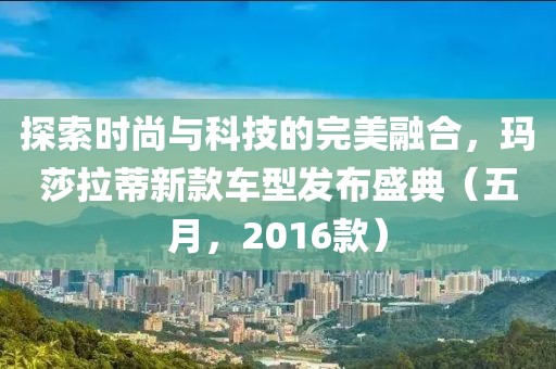 探索时尚与科技的完美融合，玛莎拉蒂新款车型发布盛典（五月，2016款）