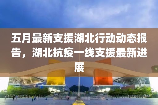 五月最新支援湖北行动动态报告，湖北抗疫一线支援最新进展