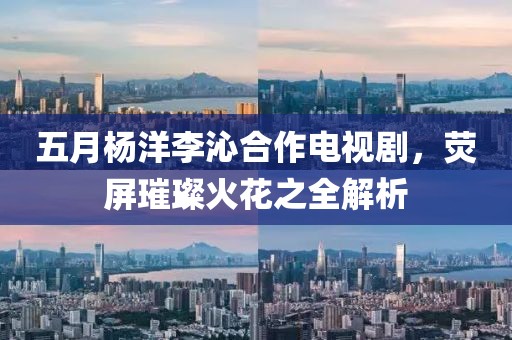 五月杨洋李沁合作电视剧，荧屏璀璨火花之全解析