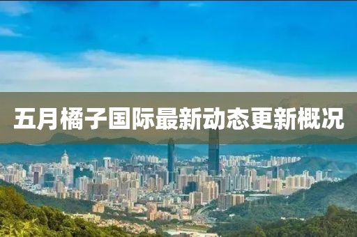 五月橘子国际最新动态更新概况