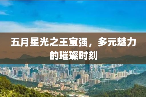 五月星光之王宝强，多元魅力的璀璨时刻
