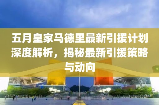 五月皇家马德里最新引援计划深度解析，揭秘最新引援策略与动向