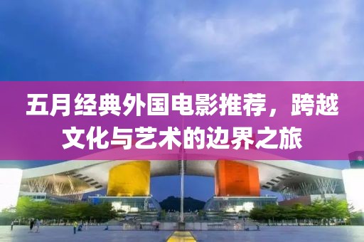 五月经典外国电影推荐，跨越文化与艺术的边界之旅