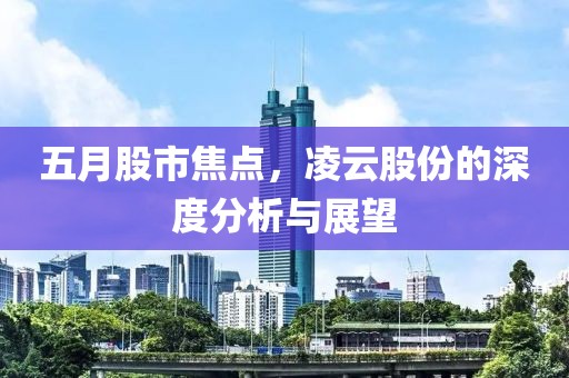 五月股市焦点，凌云股份的深度分析与展望