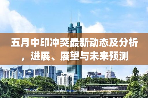 五月中印冲突最新动态及分析，进展、展望与未来预测