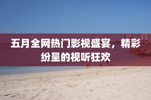 五月全网热门影视盛宴，精彩纷呈的视听狂欢