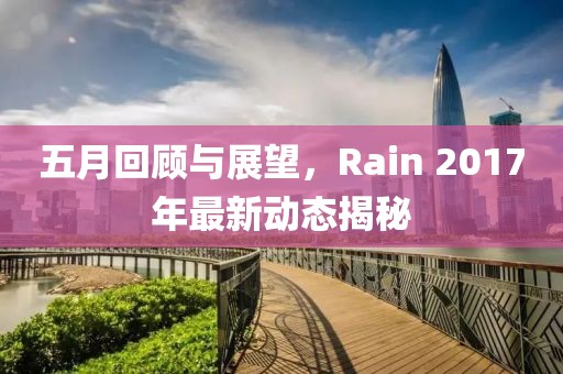 五月回顾与展望，Rain 2017年最新动态揭秘