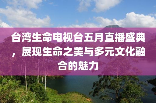 台湾生命电视台五月直播盛典，展现生命之美与多元文化融合的魅力