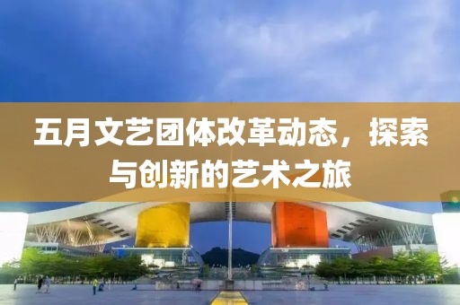 五月文艺团体改革动态，探索与创新的艺术之旅