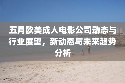 五月欧美成人电影公司动态与行业展望，新动态与未来趋势分析