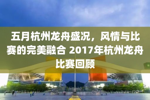 五月杭州龙舟盛况，风情与比赛的完美融合 2017年杭州龙舟比赛回顾