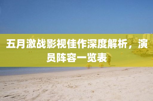 五月激战影视佳作深度解析，演员阵容一览表
