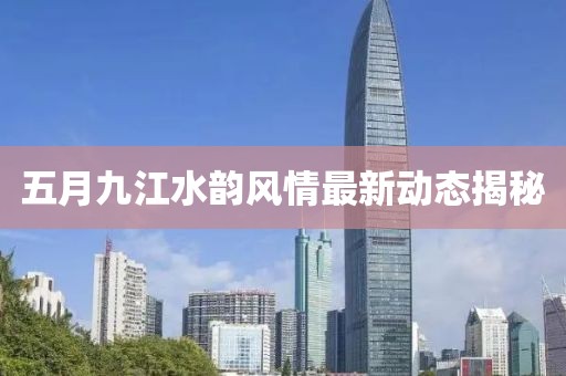 五月九江水韵风情最新动态揭秘