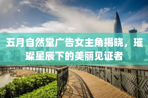 五月自然堂广告女主角揭晓，璀璨星辰下的美丽见证者