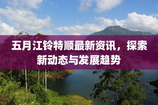 五月江铃特顺最新资讯，探索新动态与发展趋势
