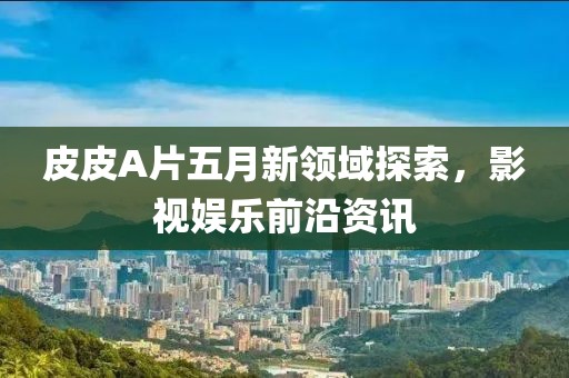 皮皮A片五月新领域探索，影视娱乐前沿资讯
