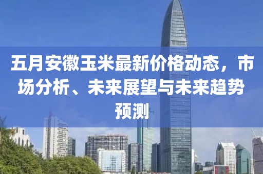 五月安徽玉米最新价格动态，市场分析、未来展望与未来趋势预测