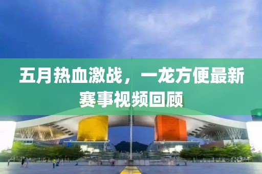五月热血激战，一龙方便最新赛事视频回顾