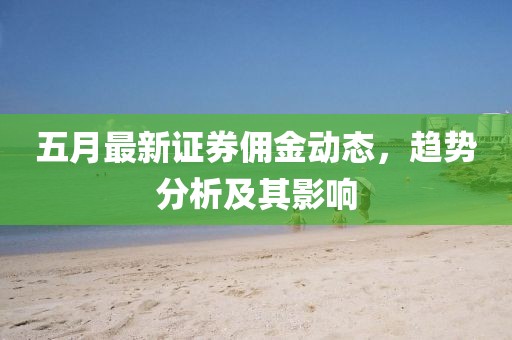 五月最新证券佣金动态，趋势分析及其影响