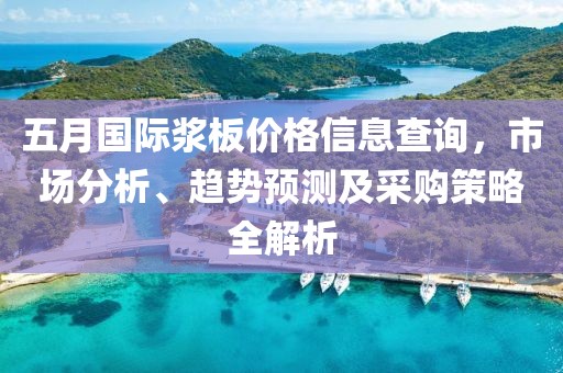 五月国际浆板价格信息查询，市场分析、趋势预测及采购策略全解析