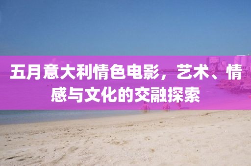 五月意大利情色电影，艺术、情感与文化的交融探索