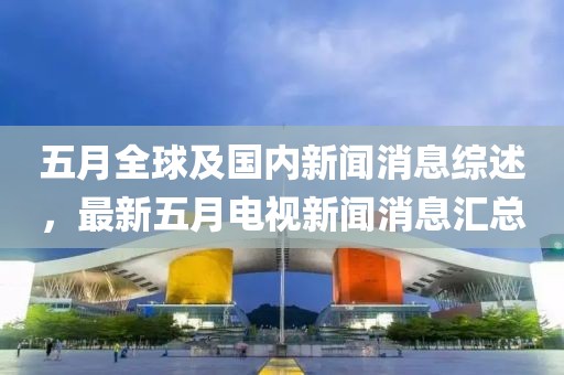 五月全球及国内新闻消息综述，最新五月电视新闻消息汇总