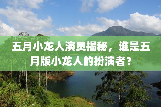 五月小龙人演员揭秘，谁是五月版小龙人的扮演者？