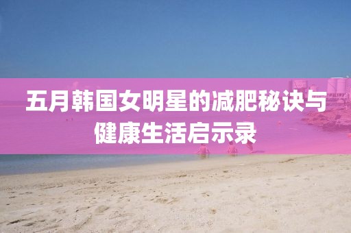五月韩国女明星的减肥秘诀与健康生活启示录