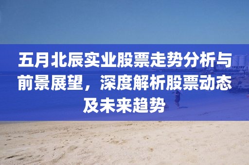 五月北辰实业股票走势分析与前景展望，深度解析股票动态及未来趋势
