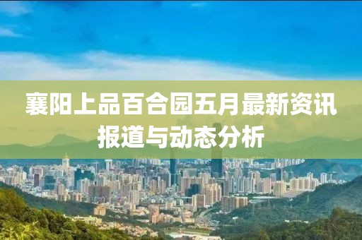 襄阳上品百合园五月最新资讯报道与动态分析