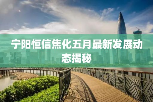 宁阳恒信焦化五月最新发展动态揭秘