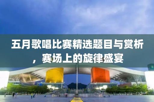 五月歌唱比赛精选题目与赏析，赛场上的旋律盛宴