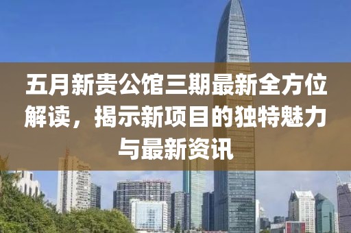五月新贵公馆三期最新全方位解读，揭示新项目的独特魅力与最新资讯