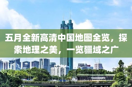 五月全新高清中国地图全览，探索地理之美，一览疆域之广