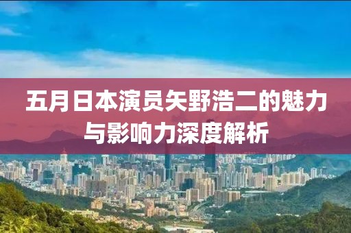 五月日本演员矢野浩二的魅力与影响力深度解析