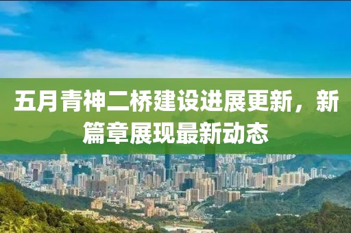 五月青神二桥建设进展更新，新篇章展现最新动态