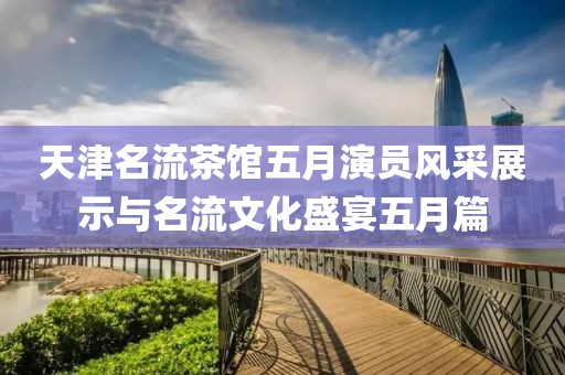 天津名流茶馆五月演员风采展示与名流文化盛宴五月篇